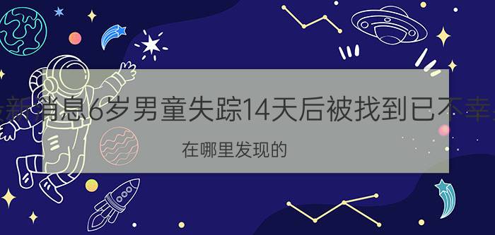 今日最新消息6岁男童失踪14天后被找到已不幸身亡 在哪里发现的